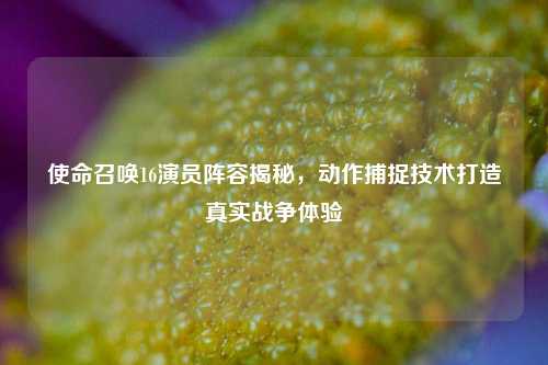 使命召唤16演员阵容揭秘,动作捕捉技术打造真实战争体验
