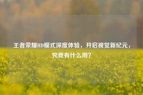 王者荣耀HD模式深度体验,开启视觉新纪元,究竟有什么用?