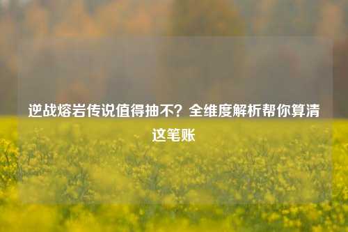 逆战熔岩传说值得抽不?全维度解析帮你算清这笔账