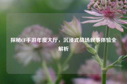 探秘CF手游年度大厅,沉浸式战场叙事体验全解析