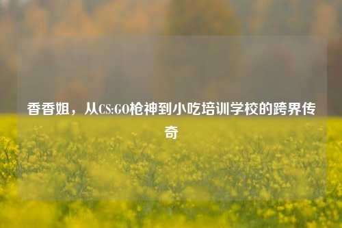 香香姐，从CS:GO枪神到小吃培训学校的跨界传奇