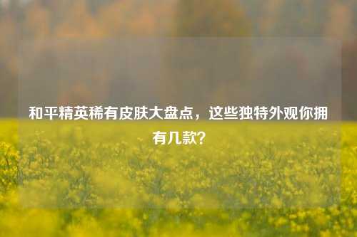 和平精英稀有皮肤大盘点，这些独特外观你拥有几款？