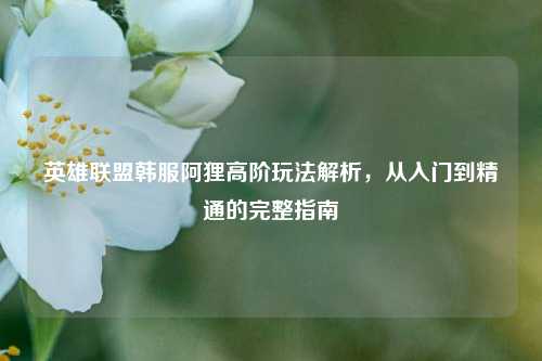 英雄联盟韩服阿狸高阶玩法解析，从入门到精通的完整指南