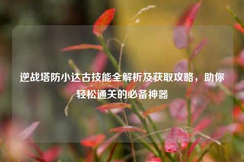 逆战塔防小达古技能全解析及获取攻略，助你轻松通关的必备神器