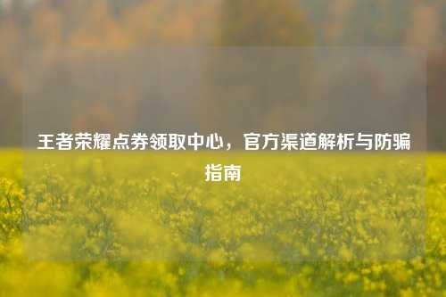 王者荣耀点券领取中心，官方渠道解析与防骗指南