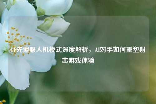CF先遣服人机模式深度解析,AI对手如何重塑射击游戏体验