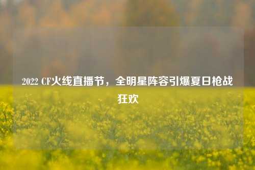 2022 CF火线直播节，全明星阵容引爆夏日枪战狂欢