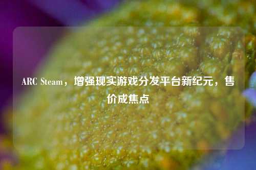 ARC Steam,增强现实游戏分发平台新纪元,售价成焦点