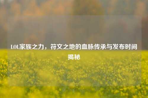 LOL家族之力,符文之地的血脉传承与发布时间揭秘