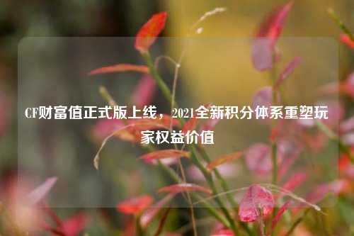 CF财富值正式版上线,2021全新积分体系重塑玩家权益价值