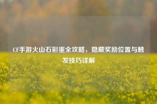 CF手游火山石彩蛋全攻略,隐藏奖励位置与触发技巧详解