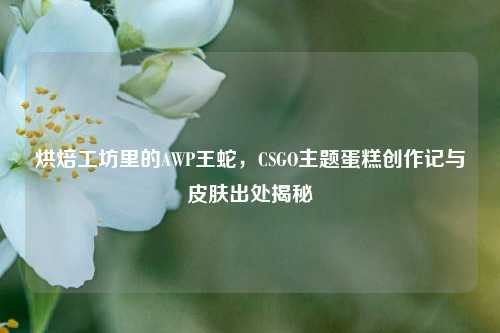 烘焙工坊里的AWP王蛇,CSGO主题蛋糕创作记与皮肤出处揭秘