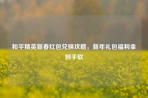 和平精英新春红包兑换攻略,新年礼包福利拿到手软