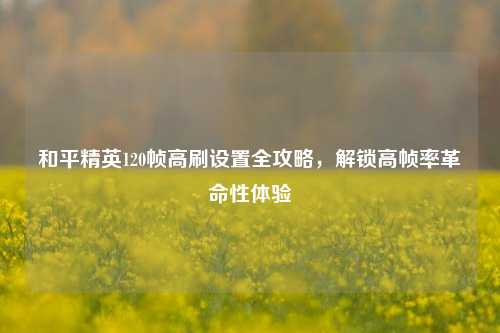 和平精英120帧高刷设置全攻略，解锁高帧率革命性体验