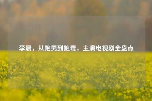 李晨,从跑男到跑毒,主演电视剧全盘点