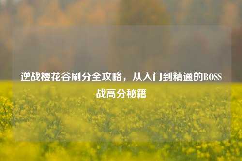 逆战樱花谷刷分全攻略，从入门到精通的BOSS战高分秘籍