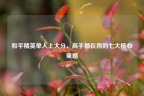 和平精英单人上大分,高手都在用的七大核心策略