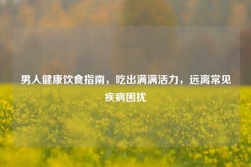 男人健康饮食指南,吃出满满活力,远离常见疾病困扰
