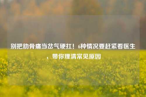 别把肋骨痛当岔气硬扛！6种情况要赶紧看医生，带你理清常见原因