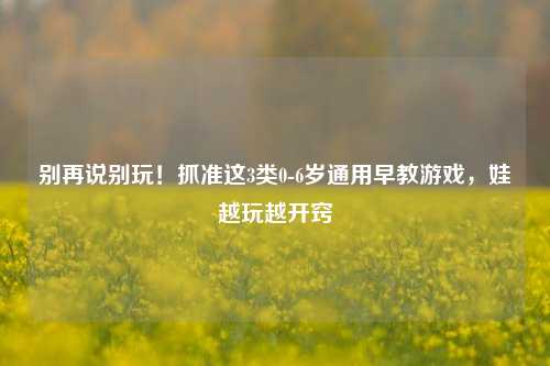 别再说别玩!抓准这3类0-6岁通用早教游戏,娃越玩越开窍