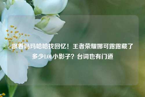 跟着玛玛哈哈找回忆!王者荣耀娜可露露藏了多少LOL小影子?台词也有门道