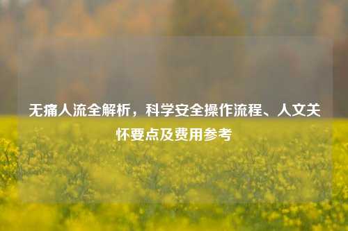 无痛人流全解析,科学安全操作流程、人文关怀要点及费用参考