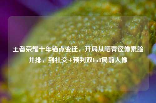 王者荣耀十年锚点变迁,开局从晒青涩像素脸并排,到社交+预判双buff局前人像
