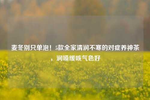 麦冬别只单泡!5款全家清润不寒的对症养神茶,润嗓缓咳气色好
