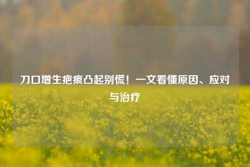 刀口增生疤痕凸起别慌!一文看懂原因、应对与治疗