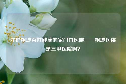 守护相城百姓健康的家门口医院——相城医院是三甲医院吗?