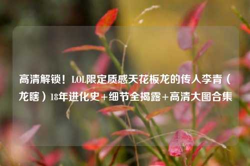 高清解锁!LOL限定质感天花板龙的传人李青(龙瞎)18年进化史+细节全揭露+高清大图合集