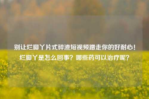 别让烂脚丫片式碎渣短视频蹭走你的好耐心!烂脚丫是怎么回事?哪些药可以治疗呢?