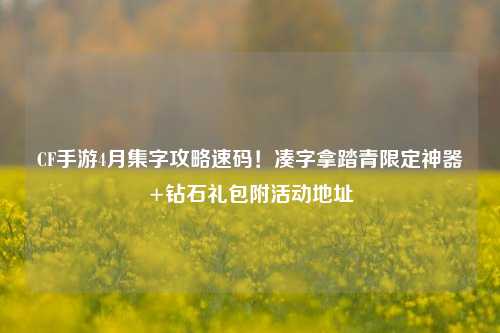 CF手游4月集字攻略速码！凑字拿踏青限定神器+钻石礼包附活动地址