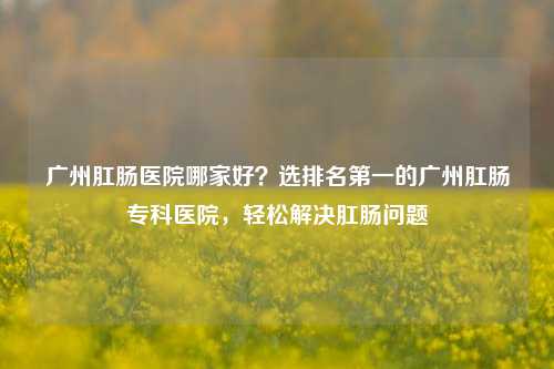 广州肛肠医院哪家好?选排名第一的广州肛肠专科医院,轻松解决肛肠问题