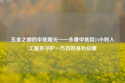 五金之都的中医暖光——永康中医院24小时人工服务守护一方百姓身心安康