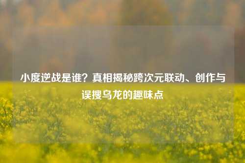 小度逆战是谁?真相揭秘跨次元联动、创作与误搜乌龙的趣味点