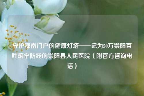守护鄂南门户的健康灯塔——记为50万崇阳百姓筑牢防线的崇阳县人民医院(附官方咨询电话)
