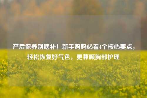 产后保养别瞎补！新手妈妈必看4个核心要点，轻松恢复好气色，更兼顾胸部护理