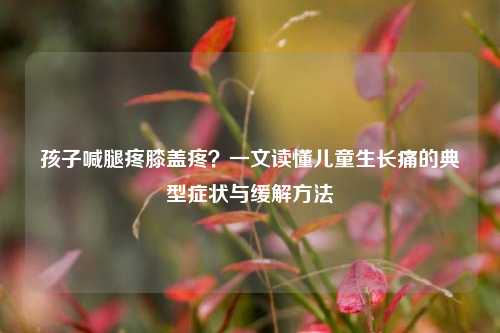 孩子喊腿疼膝盖疼?一文读懂儿童生长痛的典型症状与缓解方法