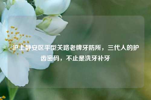 沪上静安区平型关路老牌牙防所,三代人的护齿密码,不止是洗牙补牙