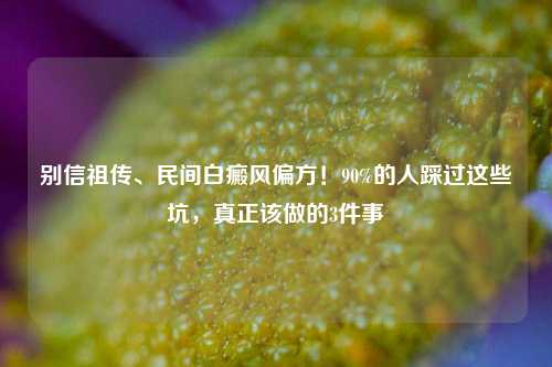 别信祖传、民间白癜风偏方!90%的人踩过这些坑,真正该做的3件事