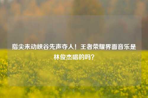 指尖未动峡谷先声夺人！王者荣耀界面音乐是林俊杰唱的吗？
