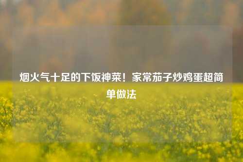 烟火气十足的下饭神菜!家常茄子炒鸡蛋超简单做法