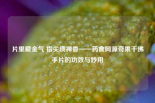 片里藏金气 指尖绕禅香——药食同源奇果干佛手片的功效与妙用
