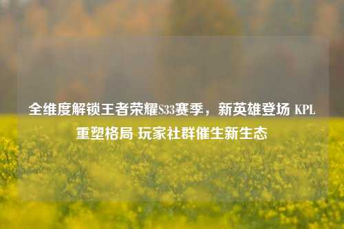 全维度解锁王者荣耀S33赛季,新英雄登场 KPL重塑格局 玩家社群催生新生态