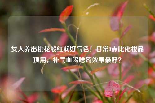 女人养出桃花般红润好气色!日常3点比化妆品顶用,补气血喝啥药效果最好?