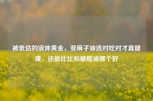 被低估的液体黄金，亚麻子油选对吃对才真健康，还能比比和橄榄油哪个好