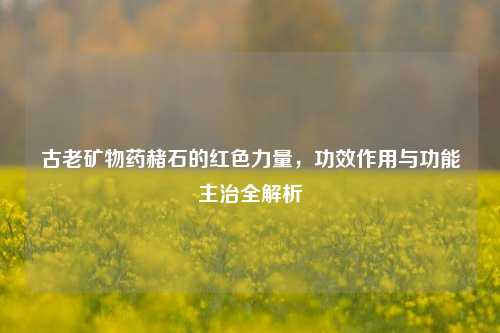 古老矿物药赭石的红色力量,功效作用与功能主治全解析