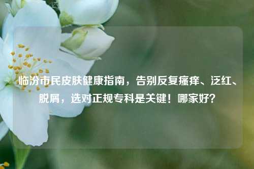 临汾市民皮肤健康指南,告别反复瘙痒、泛红、脱屑,选对正规专科是关键!哪家好?