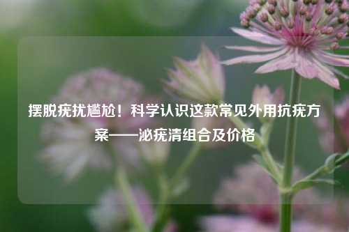 摆脱疣扰尴尬!科学认识这款常见外用抗疣方案——泌疣清组合及价格